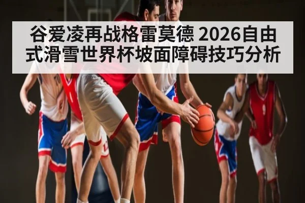 谷爱凌再战格雷莫德 2026自由式滑雪世界杯坡面障碍技巧分析